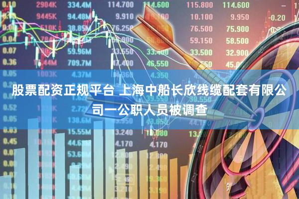 股票配资正规平台 上海中船长欣线缆配套有限公司一公职人员被调查