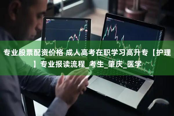 专业股票配资价格 成人高考在职学习高升专【护理】专业报读流程_考生_肇庆_医学