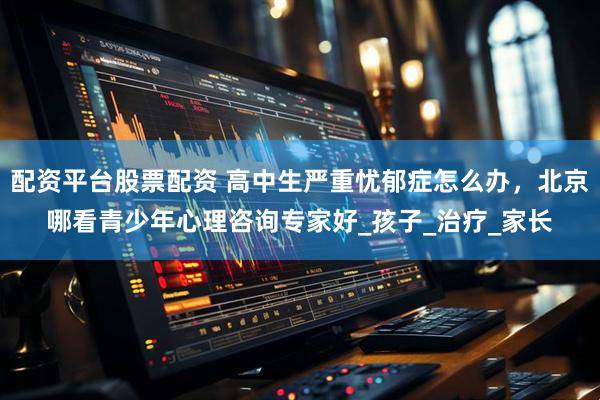 配资平台股票配资 高中生严重忧郁症怎么办，北京哪看青少年心理咨询专家好_孩子_治疗_家长