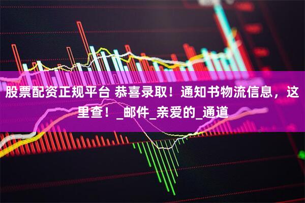 股票配资正规平台 恭喜录取！通知书物流信息，这里查！_邮件_亲爱的_通道
