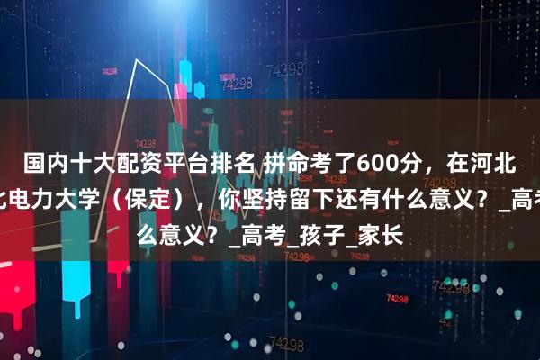 国内十大配资平台排名 拼命考了600分，在河北还上不了华北电力大学（保定），你坚持留下还有什么意义？_高考_孩子_家长