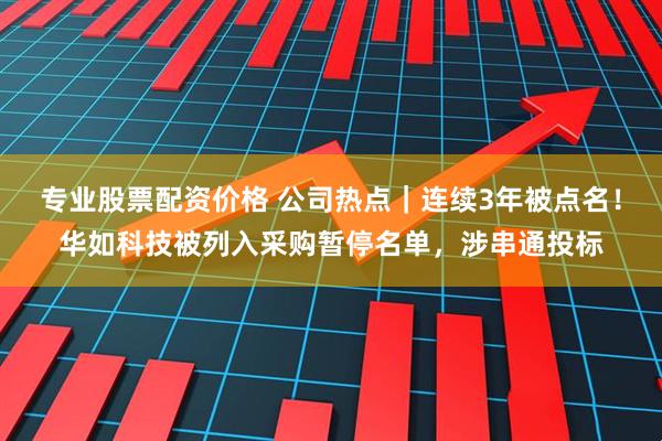 专业股票配资价格 公司热点｜连续3年被点名！华如科技被列入采购暂停名单，涉串通投标