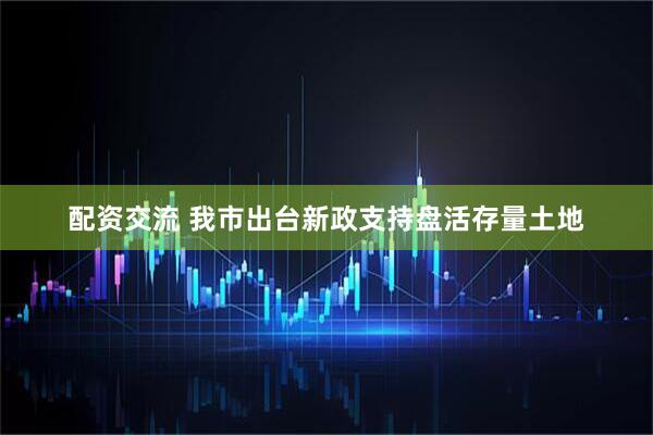 配资交流 我市出台新政支持盘活存量土地