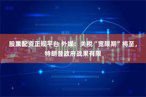 股票配资正规平台 外媒：关税“宽限期”将至，特朗普政府战果有限