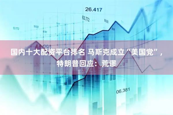 国内十大配资平台排名 马斯克成立“美国党”，特朗普回应：荒谬