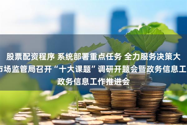 股票配资程序 系统部署重点任务 全力服务决策大局——市市场监管局召开“十大课题”调研开题会暨政务信息工作推进会