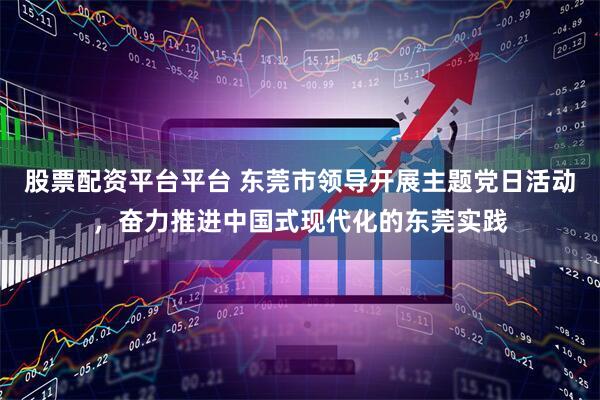 股票配资平台平台 东莞市领导开展主题党日活动，奋力推进中国式现代化的东莞实践