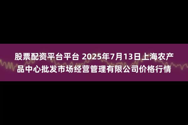 股票配资平台平台 2025年7月13日上海农产品中心批发市场经营管理有限公司价格行情