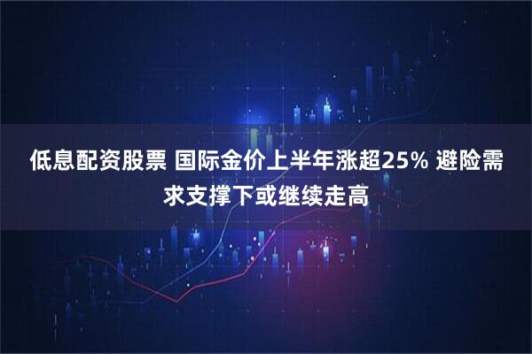 低息配资股票 国际金价上半年涨超25% 避险需求支撑下或继续走高