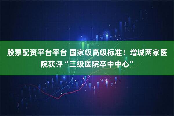 股票配资平台平台 国家级高级标准！增城两家医院获评“三级医院卒中中心”