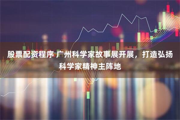 股票配资程序 广州科学家故事展开展，打造弘扬科学家精神主阵地