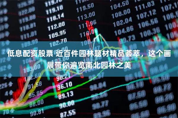 低息配资股票 近百件园林题材精品荟萃，这个画展带你遍览南北园林之美