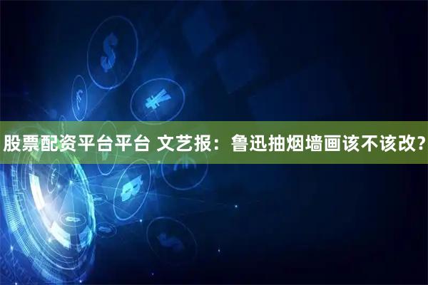 股票配资平台平台 文艺报：鲁迅抽烟墙画该不该改？