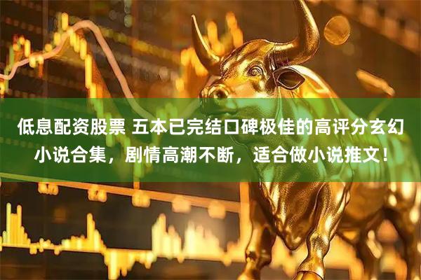 低息配资股票 五本已完结口碑极佳的高评分玄幻小说合集，剧情高潮不断，适合做小说推文！