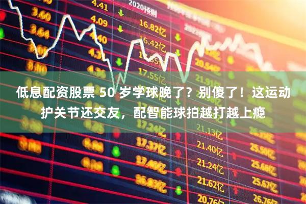 低息配资股票 50 岁学球晚了？别傻了！这运动护关节还交友，配智能球拍越打越上瘾