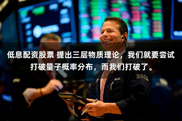 低息配资股票 提出三层物质理论，我们就要尝试打破量子概率分布，而我们打破了。