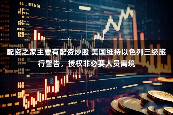 配资之家主要有配资炒股 美国维持以色列三级旅行警告，授权非必要人员离境